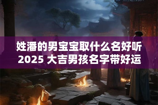 详细阅读:姓潘的男宝宝取什么名好听2025 大吉男孩名字带好运的 姓潘的男宝宝取什么名好听2025 大吉男孩名字带好运的