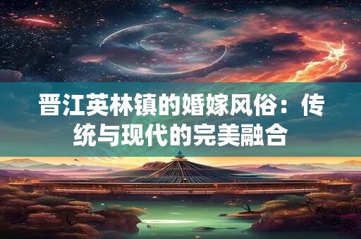 晋江英林镇的婚嫁风俗:传统与现代的完美融合 晋江英林镇的婚嫁风俗:传统与现代的完美融合