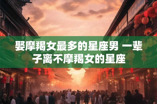 娶摩羯女最多的星座男 一辈子离不摩羯女的星座 娶摩羯女最多的星座男 一辈子离不摩羯女的星座