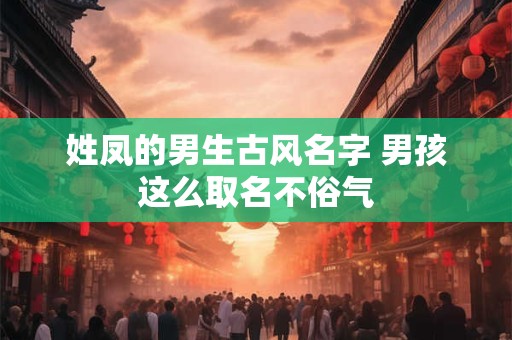 姓凤的男生古风名字 男孩这么取名不俗气