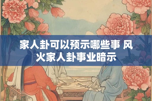 家人卦可以预示哪些事 风火家人卦事业暗示 家人卦可以预示哪些事 风火家人卦事业暗示
