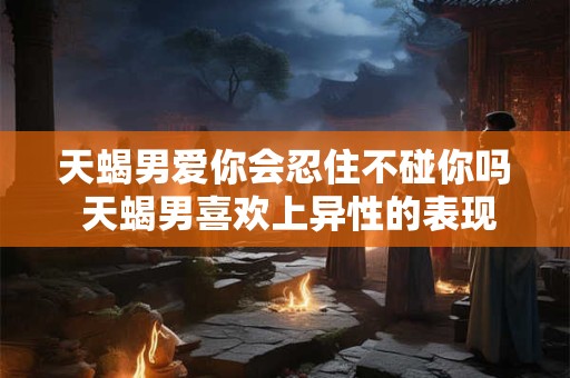 天蝎男爱你会忍住不碰你吗 天蝎男喜欢上异性的表现