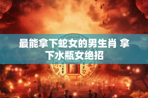 最能拿下蛇女的男生肖 拿下水瓶女绝招 最能拿下蛇女的男生肖 拿下水瓶女绝招