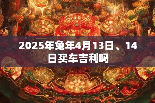 2025年兔年4月13日、14日买车吉利吗