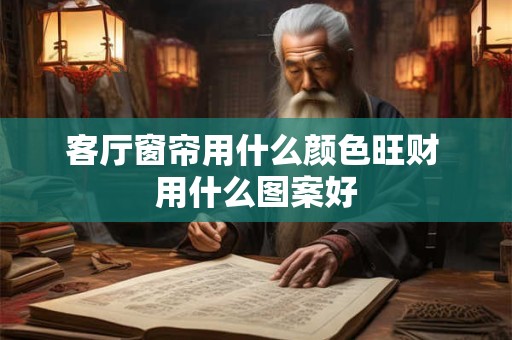 客厅窗帘用什么颜色旺财 用什么图案好 客厅窗帘用什么颜色旺财 用什么图案好