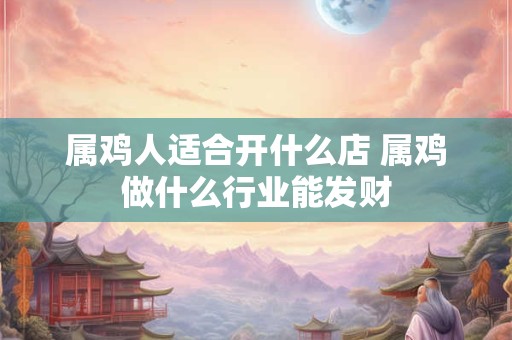 属鸡人适合开什么店 属鸡做什么行业能发财 属鸡人适合开什么店 属鸡做什么行业能发财