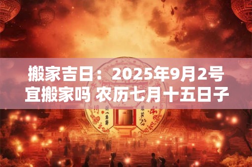 搬家吉日：2025年9月2号宜搬家吗 农历七月十五日子好吗