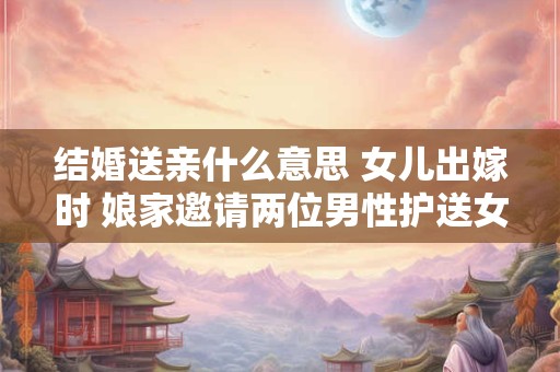 结婚送亲什么意思 女儿出嫁时 娘家邀请两位男性护送女儿到婆家