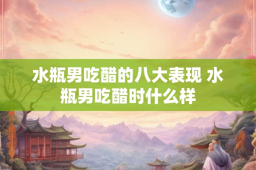 水瓶男吃醋的八大表现 水瓶男吃醋时什么样