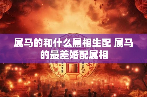 属马的和什么属相生配 属马的最差婚配属相