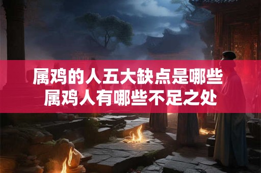 属鸡的人五大缺点是哪些 属鸡人有哪些不足之处