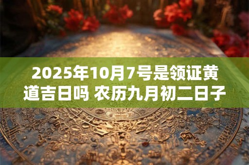 2025年10月7号是领证黄道吉日吗 农历九月初二日子好吗