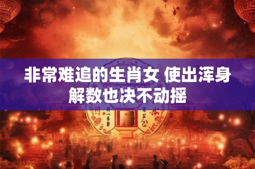 非常难追的生肖女 使出浑身解数也决不动摇