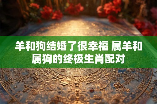 羊和狗结婚了很幸福 属羊和属狗的终极生肖配对 羊和狗结婚了很幸福 属羊和属狗的终极生肖配对