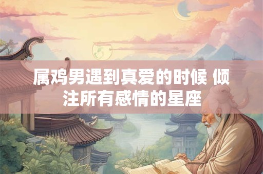 属鸡男遇到真爱的时候 倾注所有感情的星座 属鸡男遇到真爱的时候 倾注所有感情的星座