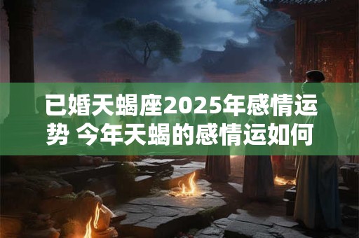 已婚天蝎座2025年感情运势 今年天蝎的感情运如何