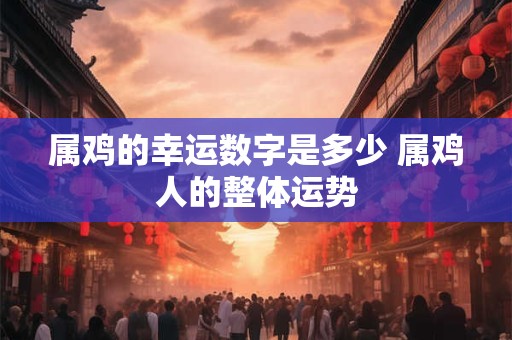 属鸡的幸运数字是多少 属鸡人的整体运势 属鸡的幸运数字是多少 属鸡人的整体运势