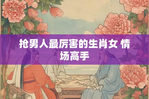 抢男人最厉害的生肖女 情场高手 抢男人最厉害的生肖女 情场高手