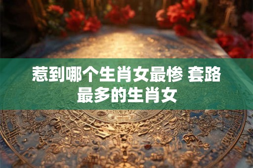 惹到哪个生肖女最惨 套路最多的生肖女 惹到哪个生肖女最惨 套路最多的生肖女