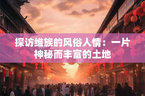 探访维族的风俗人情:一片神秘而丰富的土地 探访维族的风俗人情:一片神秘而丰富的土地