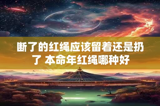 断了的红绳应该留着还是扔了 本命年红绳哪种好 断了的红绳应该留着还是扔了 本命年红绳哪种好