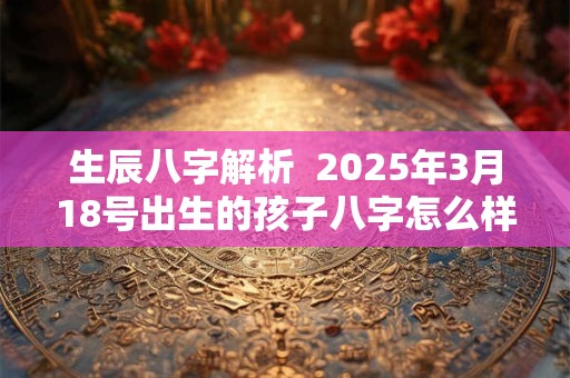 生辰八字解析  2025年3月18号出生的孩子八字怎么样