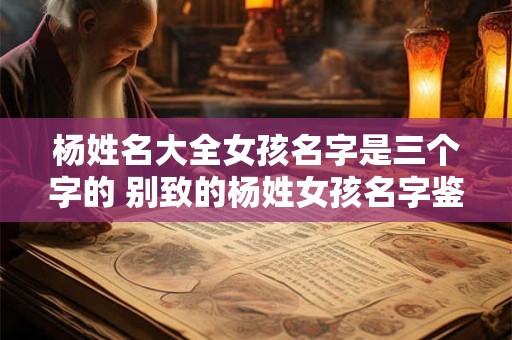 杨姓名大全女孩名字是三个字的 别致的杨姓女孩名字鉴赏