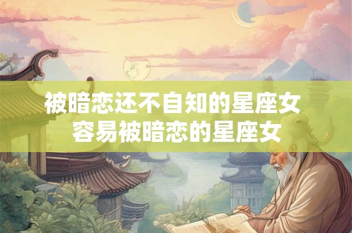 被暗恋还不自知的星座女 容易被暗恋的星座女