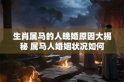 生肖属马的人晚婚原因大揭秘 属马人婚姻状况如何