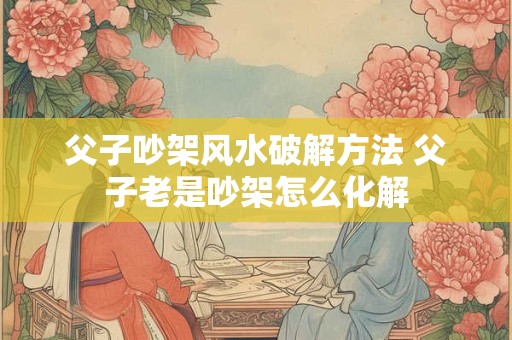 父子吵架风水破解方法 父子老是吵架怎么化解