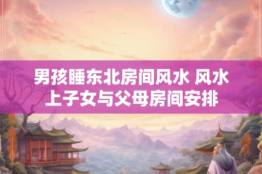 男孩睡东北房间风水 风水上子女与父母房间安排 男孩睡东北房间风水 风水上子女与父母房间安排
