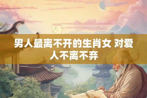 男人最离不开的生肖女 对爱人不离不弃 男人最离不开的生肖女 对爱人不离不弃
