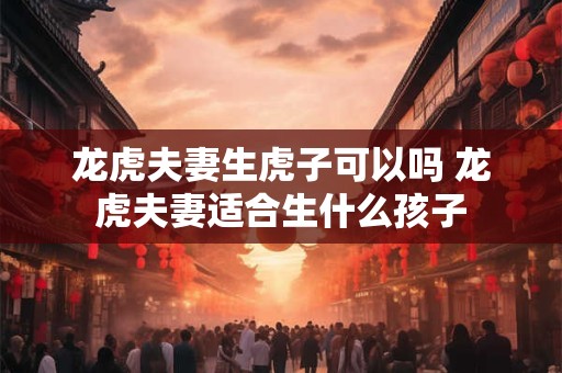 龙虎夫妻生虎子可以吗 龙虎夫妻适合生什么孩子