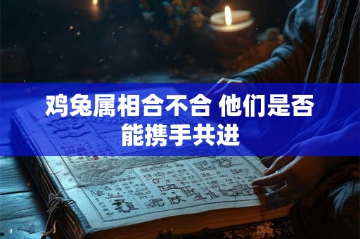 鸡兔属相合不合 他们是否能携手共进 鸡兔属相合不合 他们是否能携手共进