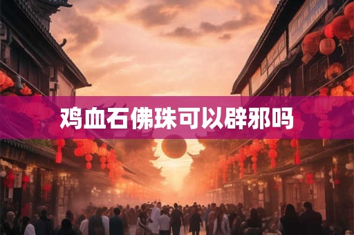 鸡血石佛珠可以辟邪吗