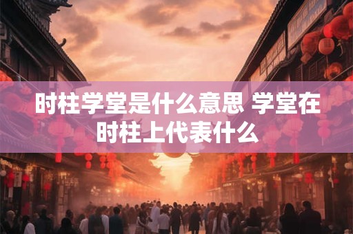 时柱学堂是什么意思 学堂在时柱上代表什么