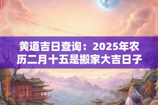 黄道吉日查询：2025年农历二月十五是搬家大吉日子吗