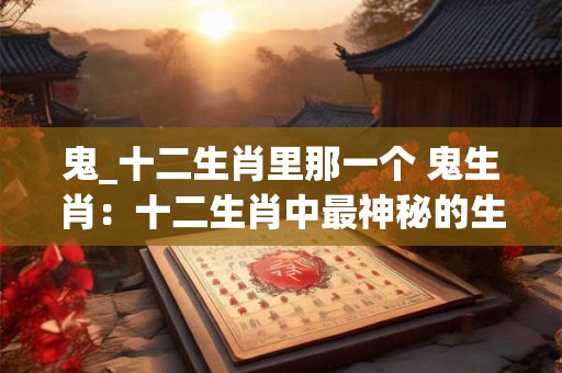 鬼_十二生肖里那一个 鬼生肖:十二生肖中最神秘的生物! 鬼_十二生肖里那一个 鬼生肖:十二生肖中最神秘的生物!