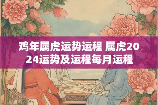 鸡年属虎运势运程 属虎2024运势及运程每月运程