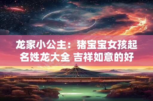 龙家小公主：猪宝宝女孩起名姓龙大全 吉祥如意的好名字