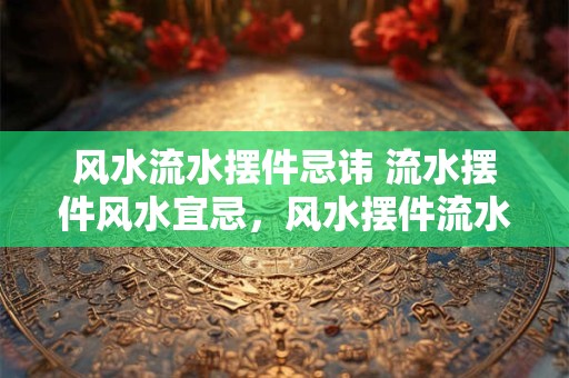 风水流水摆件忌讳 流水摆件风水宜忌，风水摆件流水的作用