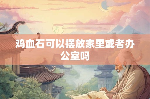 鸡血石可以摆放家里或者办公室吗