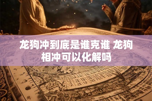 龙狗冲到底是谁克谁 龙狗相冲可以化解吗