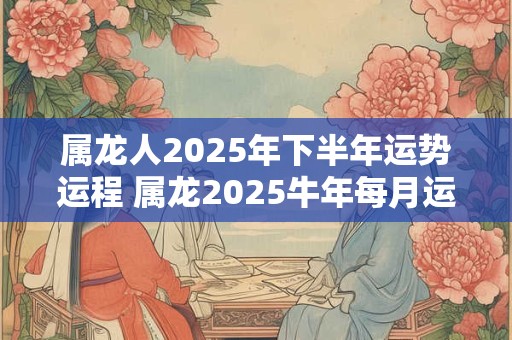 属龙人2025年下半年运势运程 属龙2025牛年每月运程详解