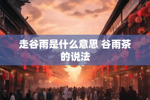 走谷雨是什么意思 谷雨茶的说法