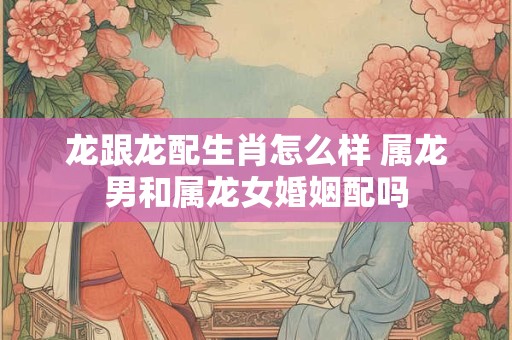 龙跟龙配生肖怎么样 属龙男和属龙女婚姻配吗