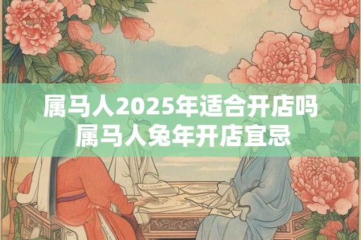 属马人2025年适合开店吗 属马人兔年开店宜忌