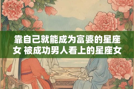 靠自己就能成为富婆的星座女 被成功男人看上的星座女