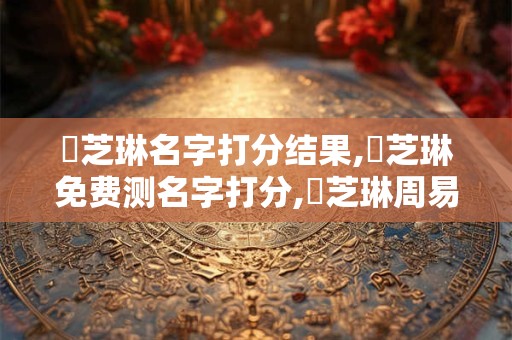 鄭芝琳名字打分结果,鄭芝琳免费测名字打分,鄭芝琳周易免费测名字打分