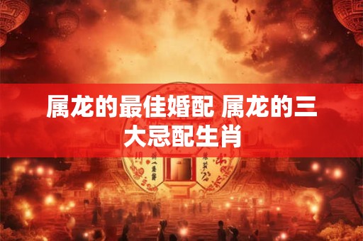 属龙的最佳婚配 属龙的三大忌配生肖